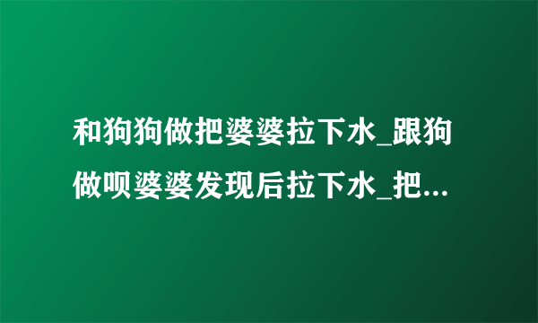 和狗狗做把婆婆拉下水_跟狗做呗婆婆发现后拉下水_把婆婆当狗骑着-飞外网