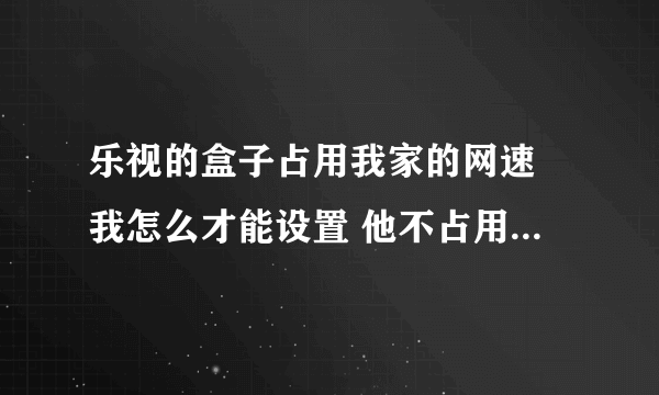 乐视的盒子占用我家的网速 我怎么才能设置 他不占用那些网速啊