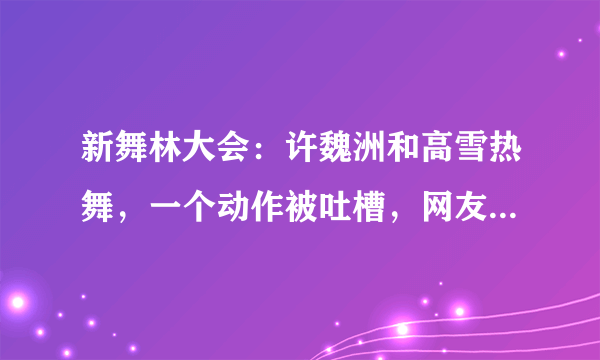 新舞林大会：许魏洲和高雪热舞，一个动作被吐槽，网友：有点恶心