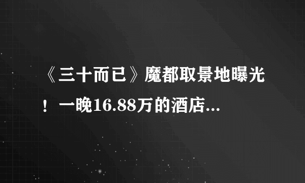 《三十而已》魔都取景地曝光！一晚16.88万的酒店竟是王太太的家？？