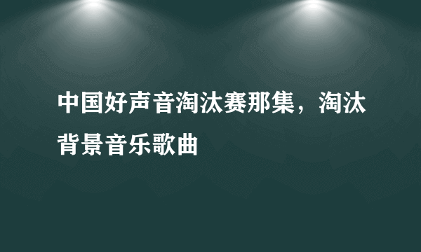 中国好声音淘汰赛那集，淘汰背景音乐歌曲