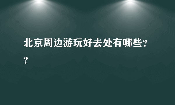 北京周边游玩好去处有哪些？?