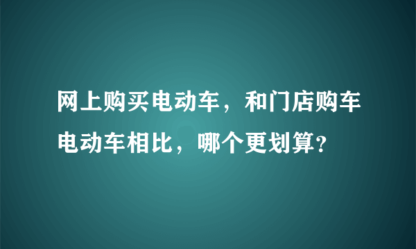 网上购买电动车，和门店购车电动车相比，哪个更划算？