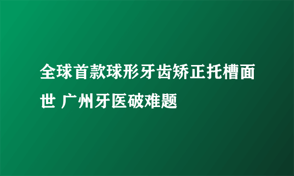 全球首款球形牙齿矫正托槽面世 广州牙医破难题