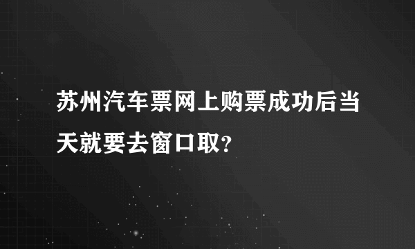 苏州汽车票网上购票成功后当天就要去窗口取？