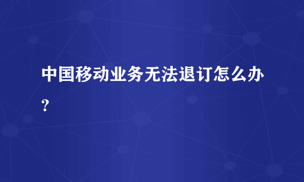 中国移动业务无法退订怎么办？