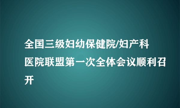 全国三级妇幼保健院/妇产科医院联盟第一次全体会议顺利召开