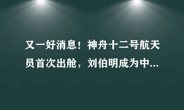 又一好消息！神舟十二号航天员首次出舱，刘伯明成为中国第一人！