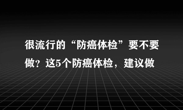 很流行的“防癌体检”要不要做？这5个防癌体检，建议做