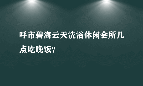 呼市碧海云天洗浴休闲会所几点吃晚饭？