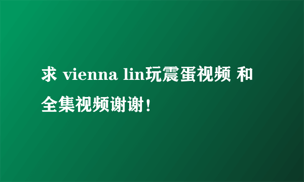 求 vienna lin玩震蛋视频 和全集视频谢谢！