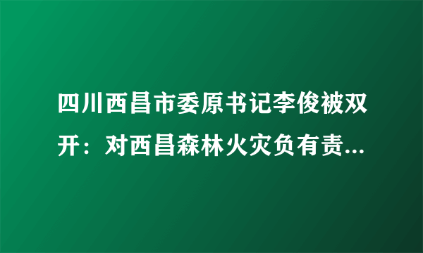 四川西昌市委原书记李俊被双开：对西昌森林火灾负有责任是落马原因之一