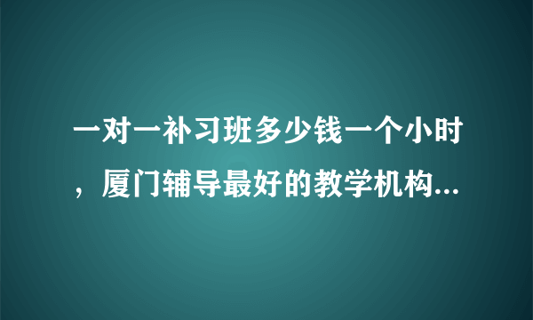 一对一补习班多少钱一个小时，厦门辅导最好的教学机构是什么？