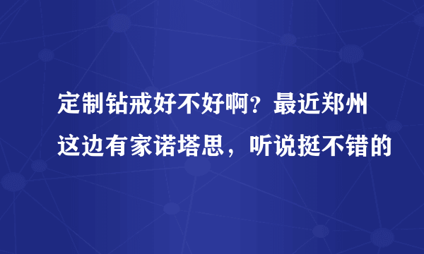 定制钻戒好不好啊？最近郑州这边有家诺塔思，听说挺不错的