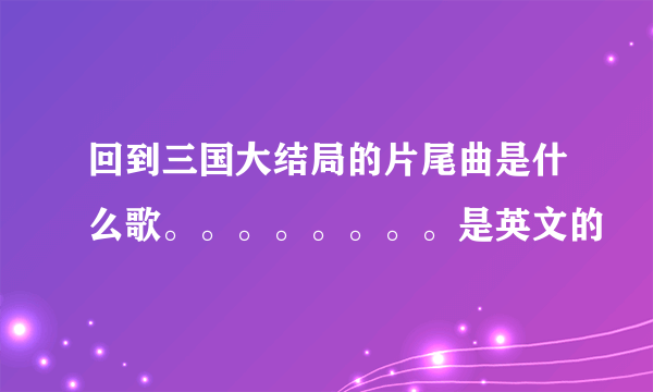 回到三国大结局的片尾曲是什么歌。。。。。。。。是英文的