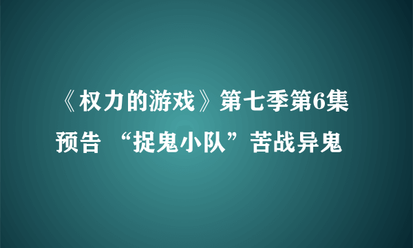 《权力的游戏》第七季第6集预告 “捉鬼小队”苦战异鬼