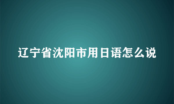 辽宁省沈阳市用日语怎么说