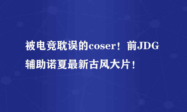 被电竞耽误的coser！前JDG辅助诺夏最新古风大片！