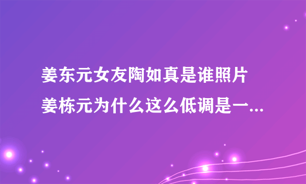 姜东元女友陶如真是谁照片 姜栋元为什么这么低调是一个怎样的人