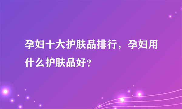 孕妇十大护肤品排行，孕妇用什么护肤品好？