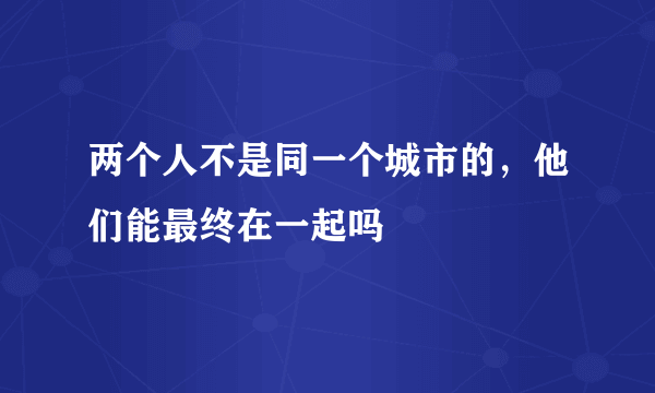 两个人不是同一个城市的，他们能最终在一起吗