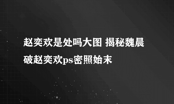 赵奕欢是处吗大图 揭秘魏晨破赵奕欢ps密照始末