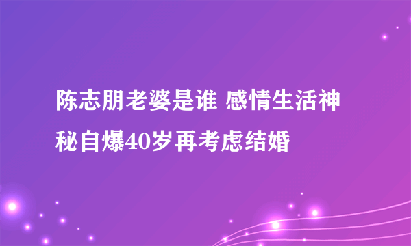 陈志朋老婆是谁 感情生活神秘自爆40岁再考虑结婚