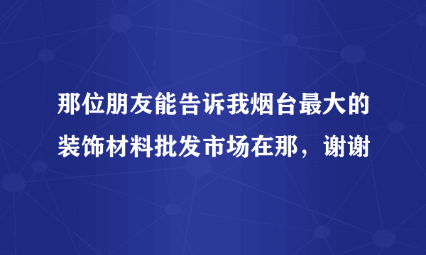 那位朋友能告诉我烟台最大的装饰材料批发市场在那，谢谢