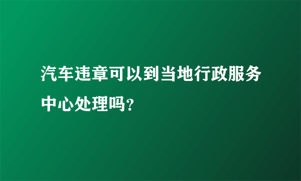 汽车违章可以到当地行政服务中心处理吗？