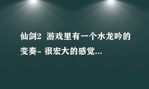 仙剑2  游戏里有一个水龙吟的变奏~ 很宏大的感觉~~谁有给个~