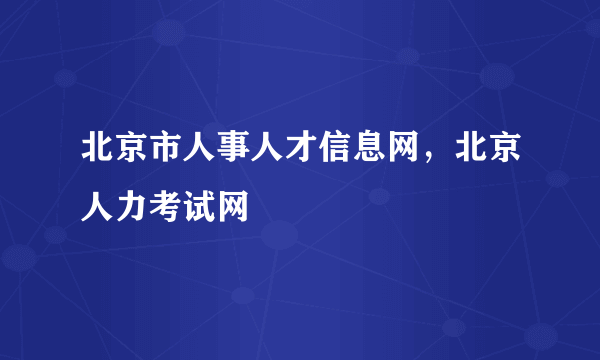 北京市人事人才信息网，北京人力考试网