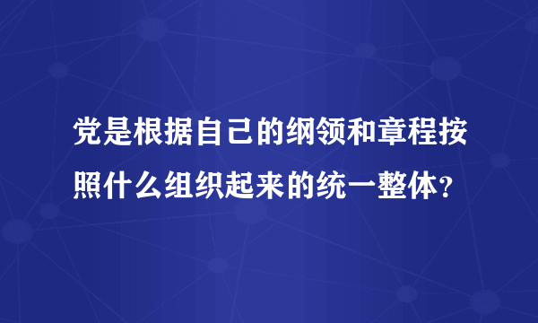 党是根据自己的纲领和章程按照什么组织起来的统一整体？