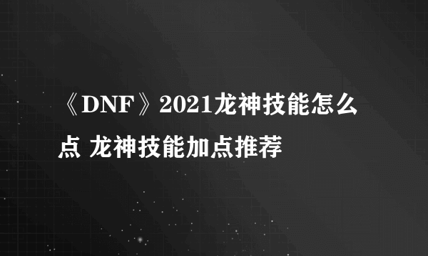 《DNF》2021龙神技能怎么点 龙神技能加点推荐