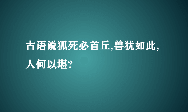 古语说狐死必首丘,兽犹如此,人何以堪?