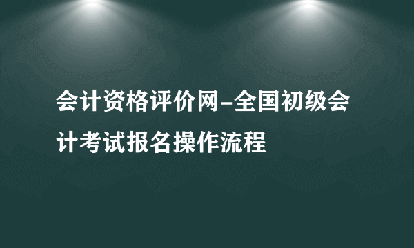 会计资格评价网-全国初级会计考试报名操作流程