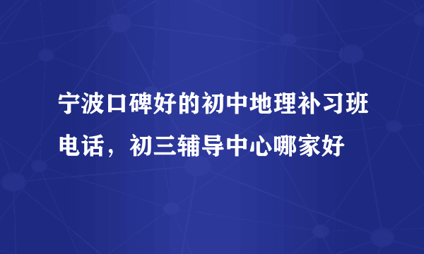 宁波口碑好的初中地理补习班电话，初三辅导中心哪家好