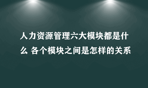 人力资源管理六大模块都是什么 各个模块之间是怎样的关系