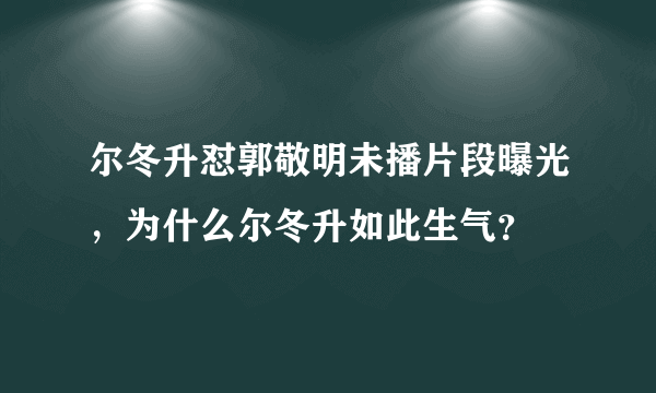 尔冬升怼郭敬明未播片段曝光，为什么尔冬升如此生气？