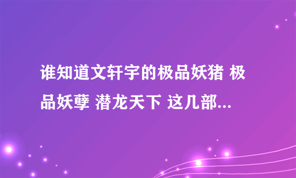 谁知道文轩宇的极品妖猪 极品妖孽 潜龙天下 这几部书的TXT下载网址 急求