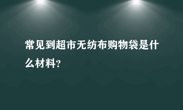 常见到超市无纺布购物袋是什么材料？