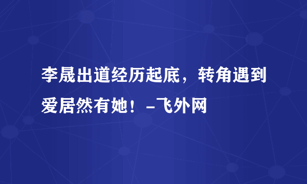 李晟出道经历起底，转角遇到爱居然有她！-飞外网