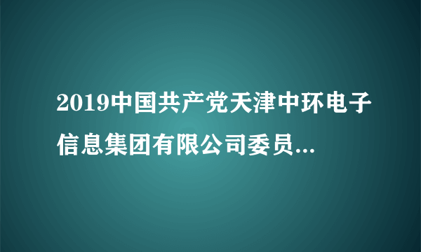 2019中国共产党天津中环电子信息集团有限公司委员会党校招聘4人公告（第一次）