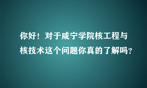 你好！对于咸宁学院核工程与核技术这个问题你真的了解吗？