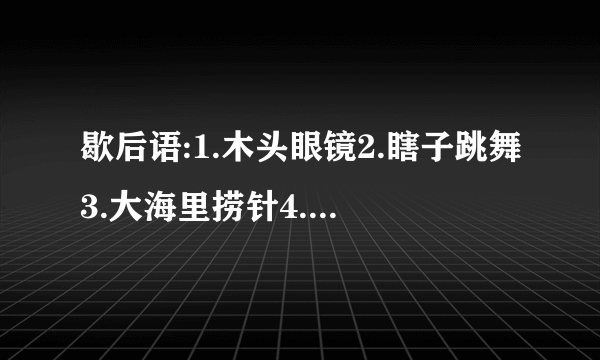 歇后语:1.木头眼镜2.瞎子跳舞3.大海里捞针4.窗户眼儿吹喇叭5.八十岁老太太打哈欠6.司马懿破