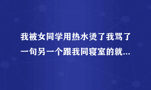 我被女同学用热水烫了我骂了一句另一个跟我同寝室的就说我皮糙肉厚没事的我骂的人都没说什么听到她的话后