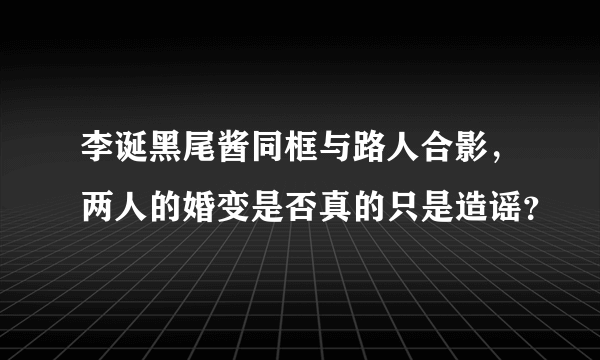 李诞黑尾酱同框与路人合影，两人的婚变是否真的只是造谣？