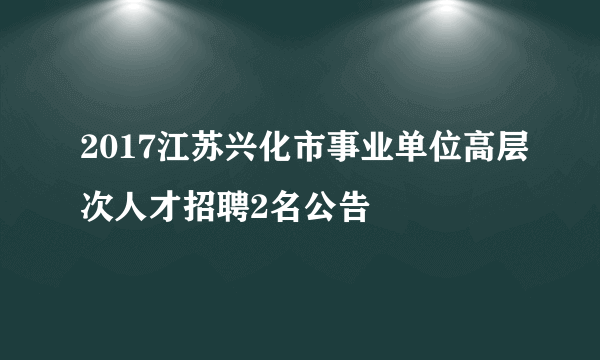 2017江苏兴化市事业单位高层次人才招聘2名公告