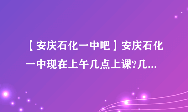 【安庆石化一中吧】安庆石化一中现在上午几点上课?几点放学?下午呢?(我是....