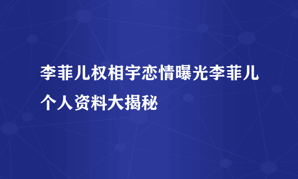 李菲儿权相宇恋情曝光李菲儿个人资料大揭秘