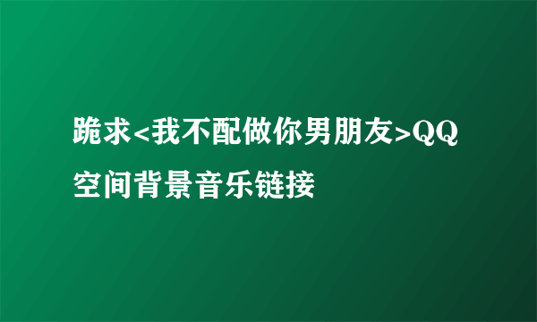 跪求<我不配做你男朋友>QQ空间背景音乐链接